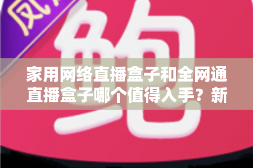 家用网络直播盒子和全网通直播盒子哪个值得入手？新手选购避坑指南全面解析