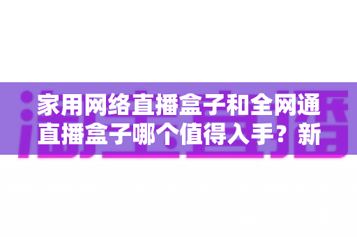 家用网络直播盒子和全网通直播盒子哪个值得入手？新手选购避坑指南全面解析