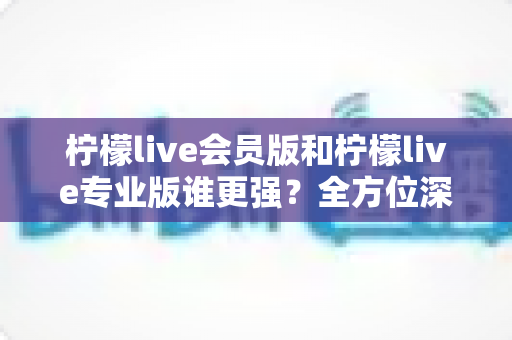 柠檬live会员版和柠檬live专业版谁更强？全方位深度对比解析，帮你一次选对版本