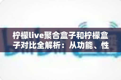 柠檬live聚合盒子和柠檬盒子对比全解析:从功能、性能到性价比,一文帮你选对家庭观影设备 柠檬live聚合盒子和柠檬盒子对比全解析:从功能、性能到性价比,一文帮你选对家庭观影设备