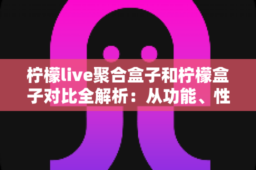 柠檬live聚合盒子和柠檬盒子对比全解析:从功能、性能到性价比,一文帮你选对家庭观影设备 柠檬live聚合盒子和柠檬盒子对比全解析:从功能、性能到性价比,一文帮你选对家庭观影设备