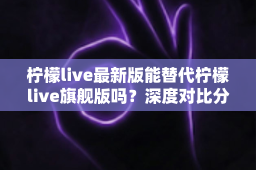 柠檬live最新版能替代柠檬live旗舰版吗？深度对比分析与实用选择指南