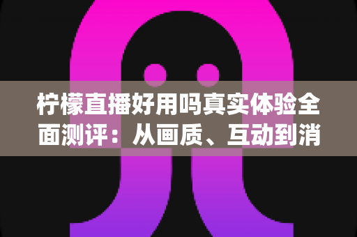 柠檬直播好用吗真实体验全面测评:从画质、互动到消费,一篇文章帮你看清这款直播App值不值得用 柠檬直播好用吗真实体验全面测评:从画质、互动到消费,一篇文章帮你看清这款直播App值不值得用