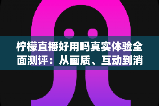 柠檬直播好用吗真实体验全面测评:从画质、互动到消费,一篇文章帮你看清这款直播App值不值得用 柠檬直播好用吗真实体验全面测评:从画质、互动到消费,一篇文章帮你看清这款直播App值不值得用