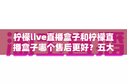 柠檬live直播盒子和柠檬直播盒子哪个售后更好？五大维度深度对比与避坑选购指南