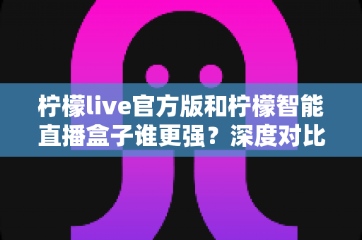 柠檬live官方版和柠檬智能直播盒子谁更强？深度对比帮你选对直播利器