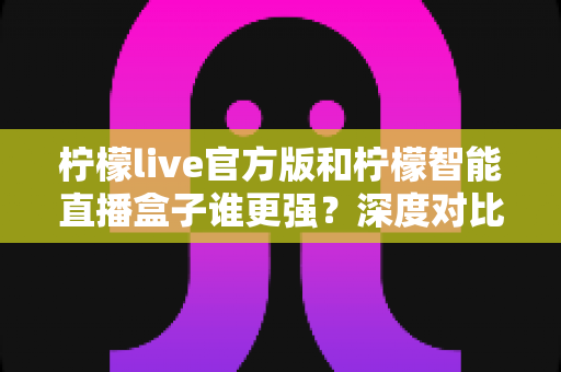 柠檬live官方版和柠檬智能直播盒子谁更强？深度对比帮你选对直播利器