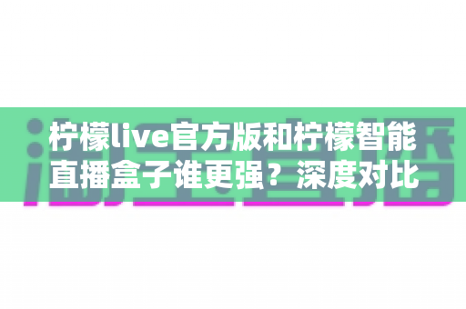 柠檬live官方版和柠檬智能直播盒子谁更强？深度对比帮你选对直播利器