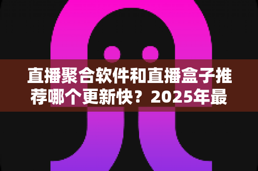 直播聚合软件和直播盒子推荐哪个更新快?2025年最新深度对比与选购全攻略 直播聚合软件和直播盒子推荐哪个更新快?2025年最新深度对比与选购全攻略