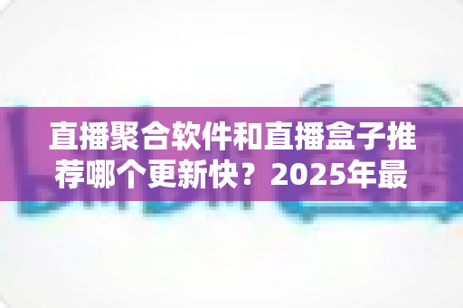 直播聚合软件和直播盒子推荐哪个更新快？2025年最新深度对比与选购全攻略