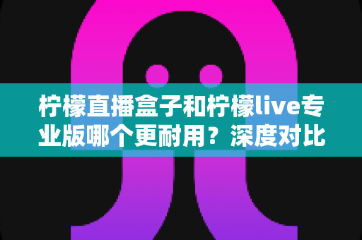 柠檬直播盒子和柠檬live专业版哪个更耐用？深度对比解析与实用选购指南