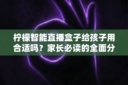 柠檬智能直播盒子给孩子用合适吗？家长必读的全面分析与安全使用指南