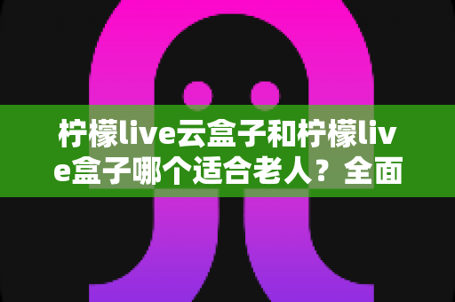 柠檬live云盒子和柠檬live盒子哪个适合老人？全面对比解析助您轻松选购