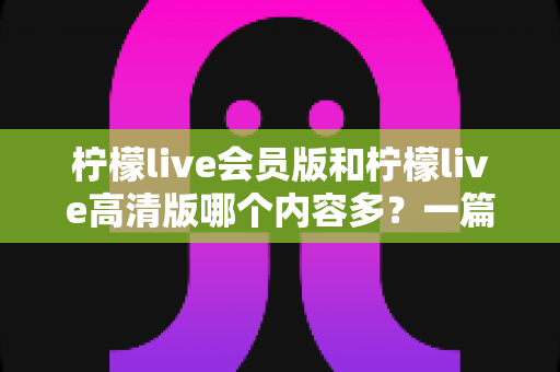柠檬live会员版和柠檬live高清版哪个内容多?一篇文章帮你彻底搞懂版本差异,选对不后悔 柠檬live会员版和柠檬live高清版哪个内容多?一篇文章帮你彻底搞懂版本差异,选对不后悔
