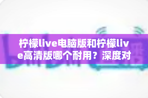 柠檬live电脑版和柠檬live高清版哪个耐用?深度对比分析与选购指南 柠檬live电脑版和柠檬live高清版哪个耐用?深度对比分析与选购指南