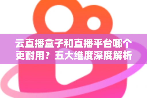 云直播盒子和直播平台哪个更耐用?五大维度深度解析助您选对直播方案 云直播盒子和直播平台哪个更耐用?五大维度深度解析助您选对直播方案
