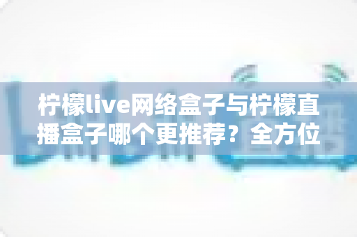 柠檬live网络盒子与柠檬直播盒子哪个更推荐？全方位对比帮你选出最适合的一款