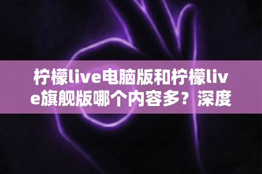 柠檬live电脑版和柠檬live旗舰版哪个内容多？深度对比解析帮你选对版本