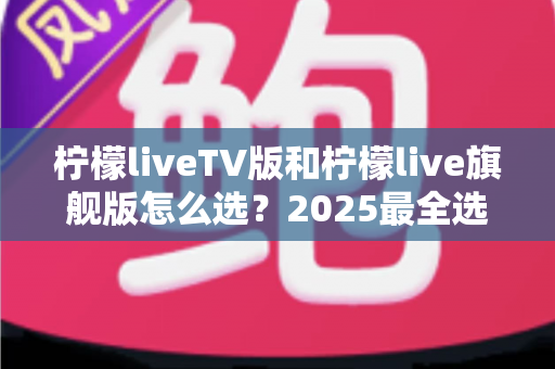 柠檬liveTV版和柠檬live旗舰版怎么选？2025最全选购对比指南帮你一次看懂