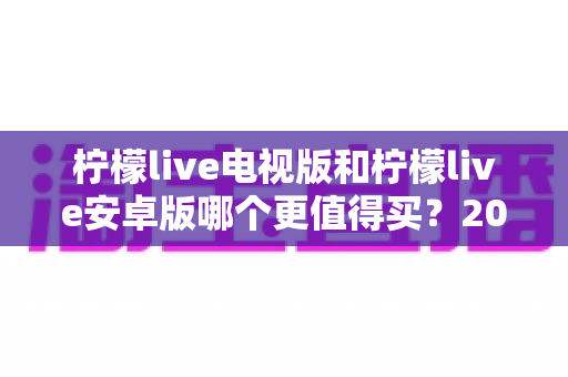 柠檬live电视版和柠檬live安卓版哪个更值得买？2024最新深度对比与选购避坑指南