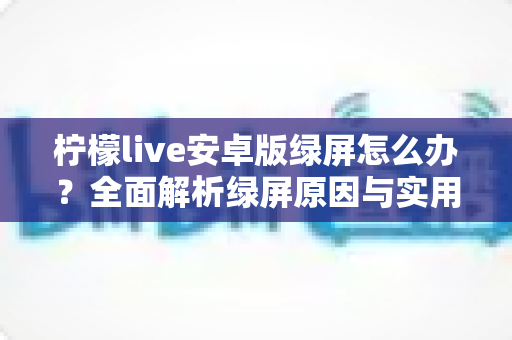 柠檬live安卓版绿屏怎么办？全面解析绿屏原因与实用解决方法大全