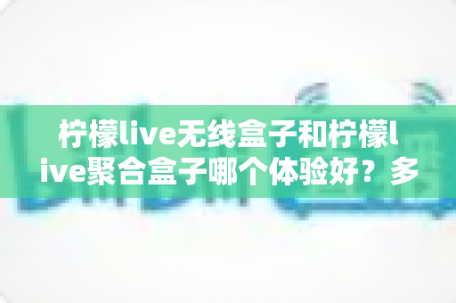 柠檬live无线盒子和柠檬live聚合盒子哪个体验好?多维度实测对比帮你选对不选贵 柠檬live无线盒子和柠檬live聚合盒子哪个体验好?多维度实测对比帮你选对不选贵