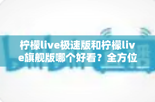 柠檬live极速版和柠檬live旗舰版哪个好看？全方位对比帮你找到心仪版本