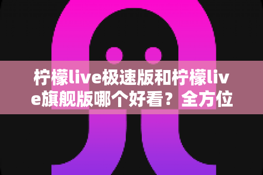 柠檬live极速版和柠檬live旗舰版哪个好看？全方位对比帮你找到心仪版本