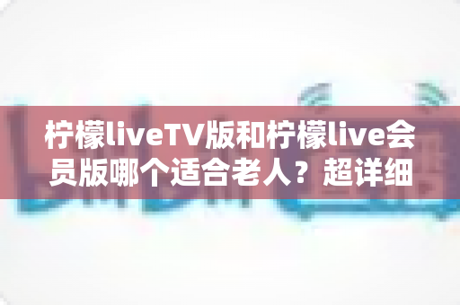 柠檬liveTV版和柠檬live会员版哪个适合老人？超详细对比与选购攻略