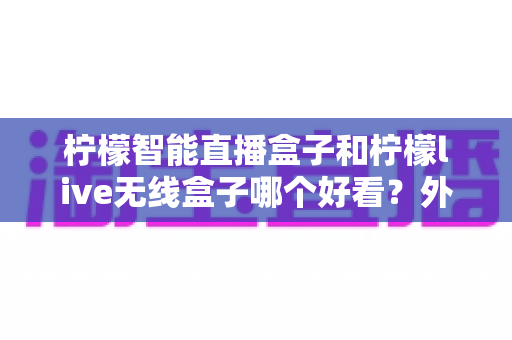 柠檬智能直播盒子和柠檬live无线盒子哪个好看?外观设计全方位对比评测,帮你选出最心仪的那一款 柠檬智能直播盒子和柠檬live无线盒子哪个好看?外观设计全方位对比评测,帮你选出最心仪的那一款
