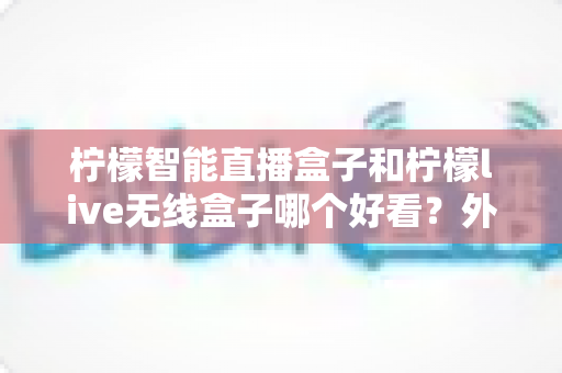 柠檬智能直播盒子和柠檬live无线盒子哪个好看?外观设计全方位对比评测,帮你选出最心仪的那一款 柠檬智能直播盒子和柠檬live无线盒子哪个好看?外观设计全方位对比评测,帮你选出最心仪的那一款