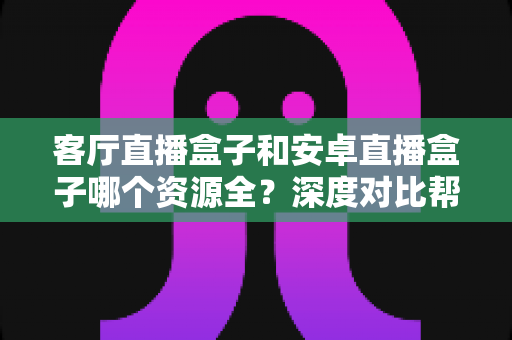 客厅直播盒子和安卓直播盒子哪个资源全？深度对比帮你选出最值得入手的电视盒子