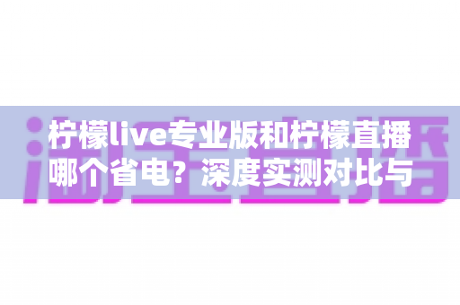 柠檬live专业版和柠檬直播哪个省电？深度实测对比与省电优化全攻略