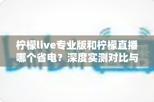 柠檬live专业版和柠檬直播哪个省电？深度实测对比与省电优化全攻略
