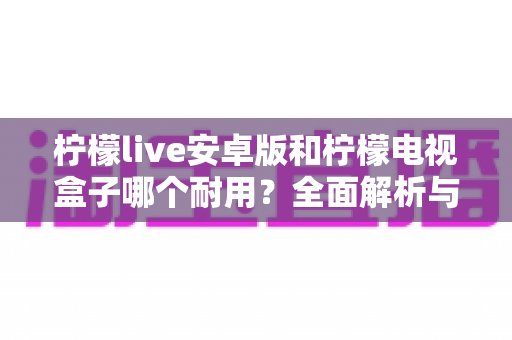 柠檬live安卓版和柠檬电视盒子哪个耐用?全面解析与选购避坑指南 柠檬live安卓版和柠檬电视盒子哪个耐用?全面解析与选购避坑指南