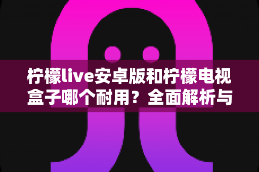 柠檬live安卓版和柠檬电视盒子哪个耐用?全面解析与选购避坑指南 柠檬live安卓版和柠檬电视盒子哪个耐用?全面解析与选购避坑指南