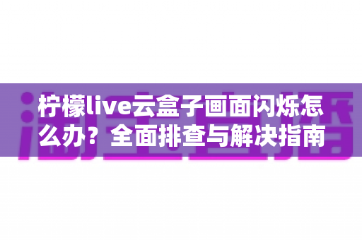 柠檬live云盒子画面闪烁怎么办?全面排查与解决指南大全 柠檬live云盒子画面闪烁怎么办?全面排查与解决指南大全