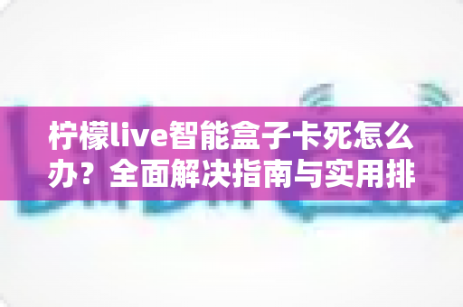 柠檬live智能盒子卡死怎么办？全面解决指南与实用排查技巧大公开