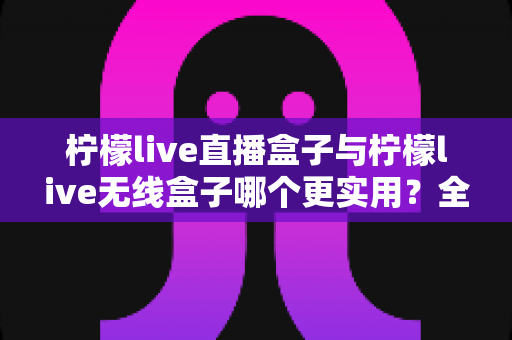 柠檬live直播盒子与柠檬live无线盒子哪个更实用?全网最全对比评测与选购指南 柠檬live直播盒子与柠檬live无线盒子哪个更实用?全网最全对比评测与选购指南