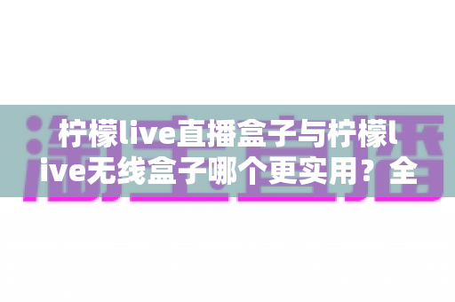 柠檬live直播盒子与柠檬live无线盒子哪个更实用?全网最全对比评测与选购指南 柠檬live直播盒子与柠檬live无线盒子哪个更实用?全网最全对比评测与选购指南