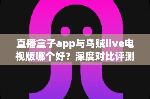 直播盒子app与乌贼live电视版哪个好?深度对比评测帮你选对大屏观影神器 直播盒子app与乌贼live电视版哪个好?深度对比评测帮你选对大屏观影神器
