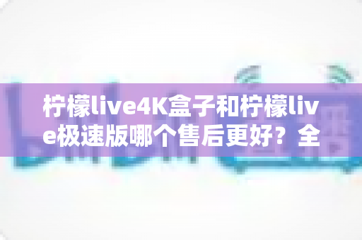柠檬live4K盒子和柠檬live极速版哪个售后更好?全面对比分析帮你买到更安心的选择 柠檬live4K盒子和柠檬live极速版哪个售后更好?全面对比分析帮你买到更安心的选择