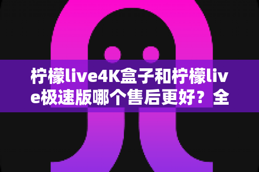 柠檬live4K盒子和柠檬live极速版哪个售后更好?全面对比分析帮你买到更安心的选择 柠檬live4K盒子和柠檬live极速版哪个售后更好?全面对比分析帮你买到更安心的选择