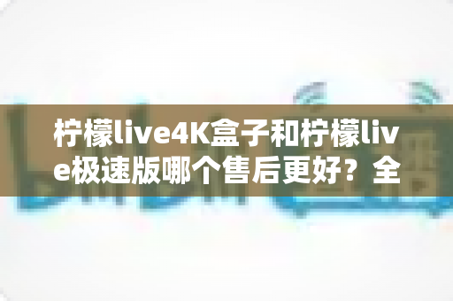 柠檬live4K盒子和柠檬live极速版哪个售后更好?全面对比分析帮你买到更安心的选择 柠檬live4K盒子和柠檬live极速版哪个售后更好?全面对比分析帮你买到更安心的选择