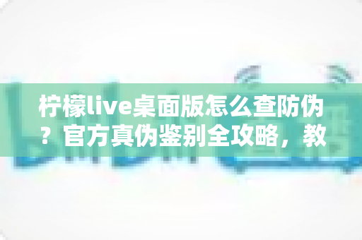 柠檬live桌面版怎么查防伪？官方真伪鉴别全攻略，教你一步步避开假冒软件陷阱