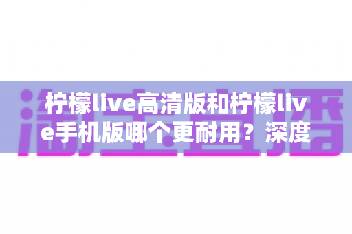 柠檬live高清版和柠檬live手机版哪个更耐用？深度对比解析与实用选购指南