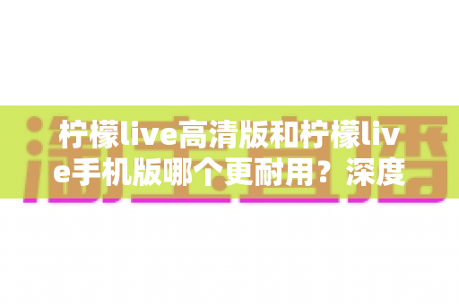 柠檬live高清版和柠檬live手机版哪个更耐用？深度对比解析与实用选购指南