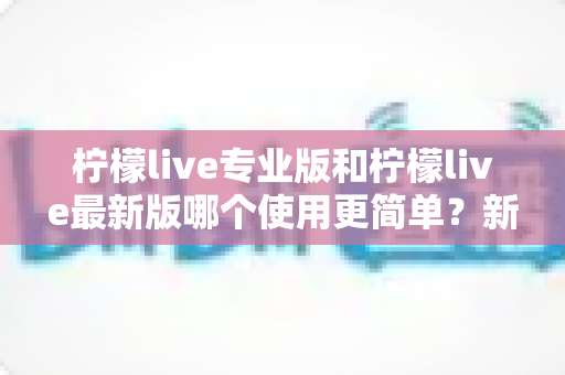柠檬live专业版和柠檬live最新版哪个使用更简单？新手友好度全面对比与选择指南