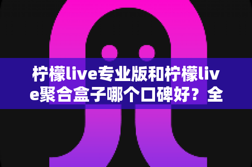 柠檬live专业版和柠檬live聚合盒子哪个口碑好？全方位深度对比测评与选购指南