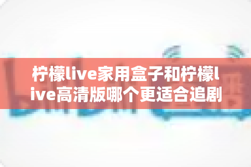 柠檬live家用盒子和柠檬live高清版哪个更适合追剧？追剧党必看的画质、流畅度与性价比全解析